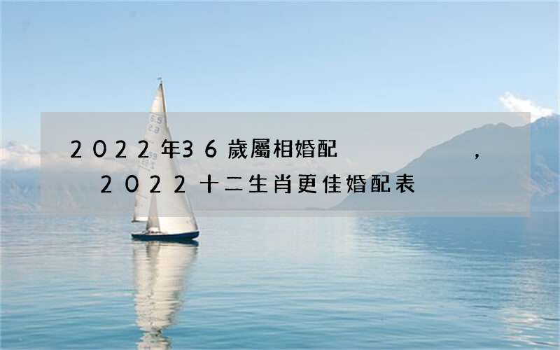 2022年36歲屬相婚配，2022 十二生肖更佳婚配表